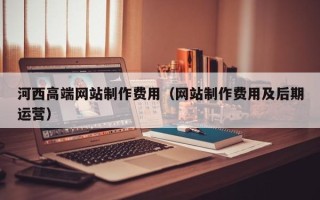 博尔塔拉河西高端网站制作费用（网站制作费用及后期运营）